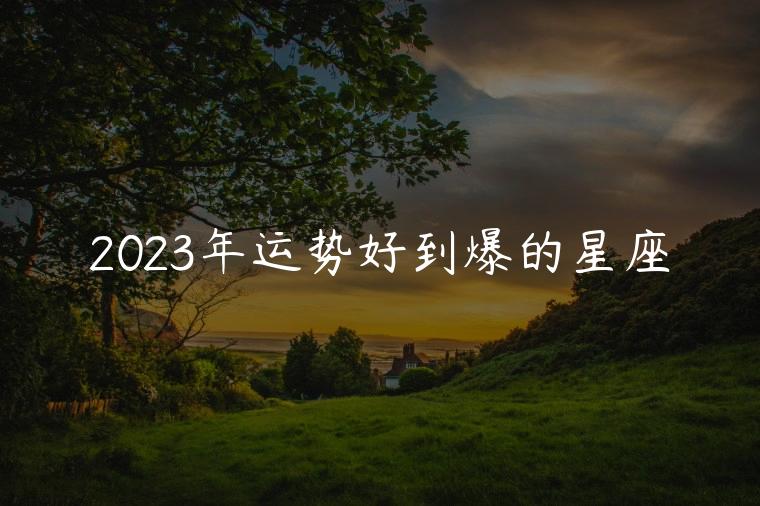 2023年运势好到爆的星座，2023年全年运势最好的星座