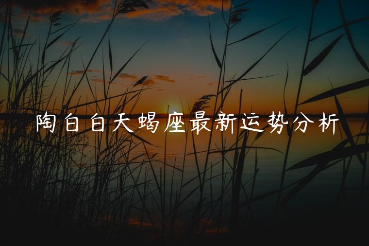 陶白白天蝎座最新运势分析，陶白白天蝎座近期运势分析