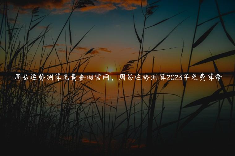 周易运势测算免费查询官网，周易运势测算2023年免费算命