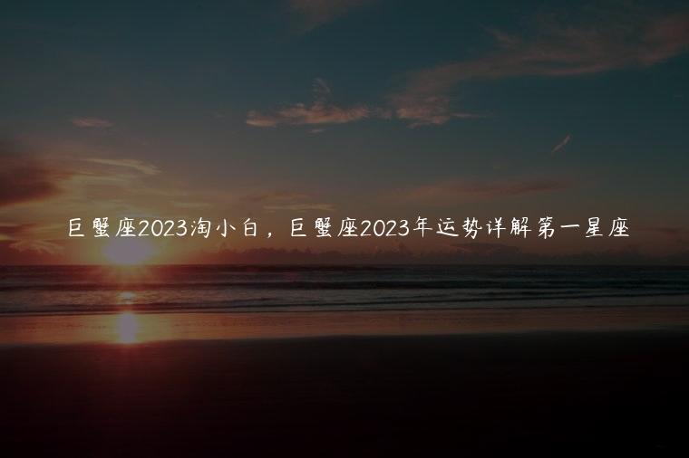 巨蟹座2023淘小白，巨蟹座2023年运势详解第一星座