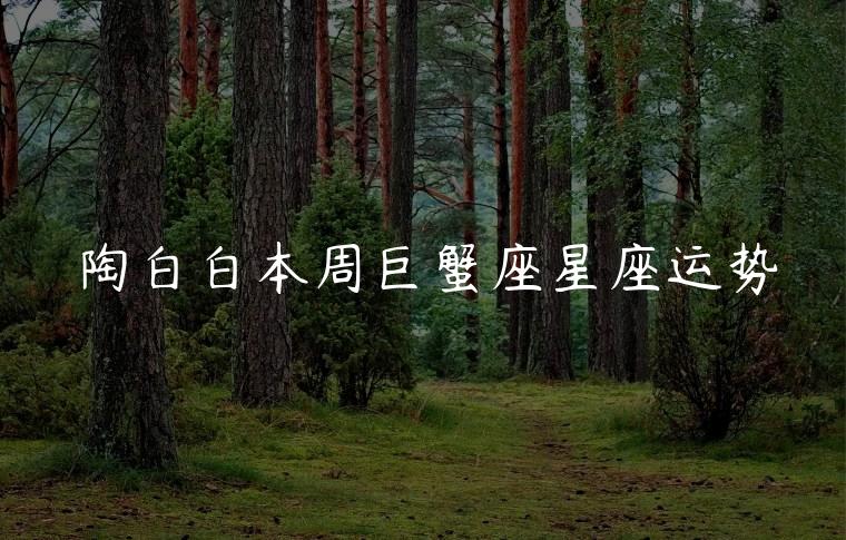 陶白白本周巨蟹座星座运势，陶白白本周巨蟹座星座运势最新