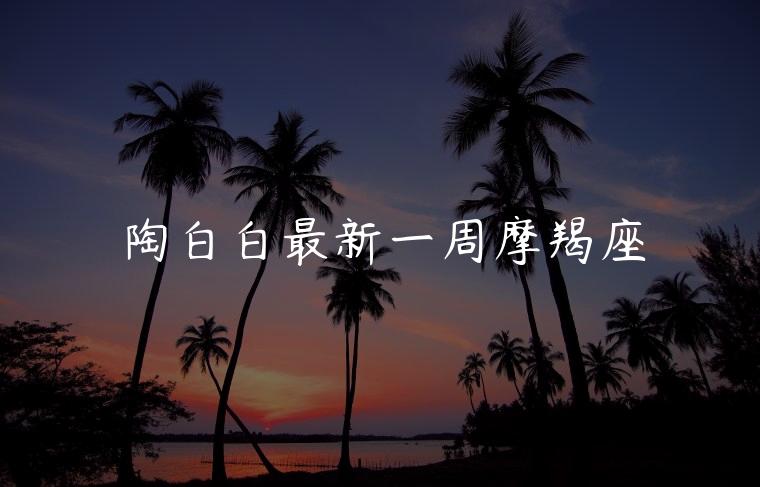 陶白白最新一周摩羯座，陶白白摩羯座最新一周星座运势