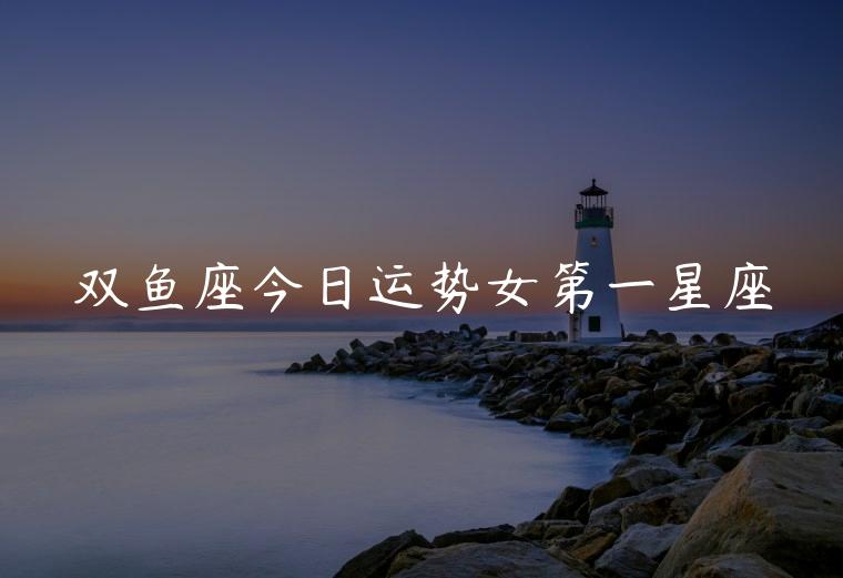 双鱼座今日运势女第一星座，双鱼今日运势第一星座网