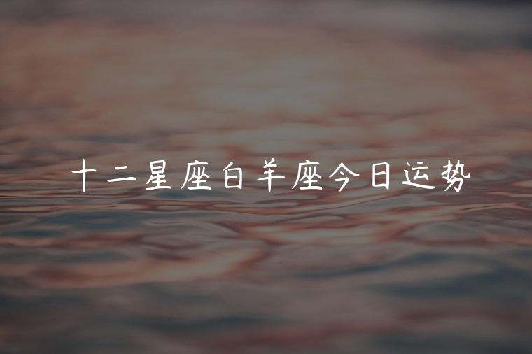 十二星座白羊座今日运势，十二星座白羊座今日运势运程