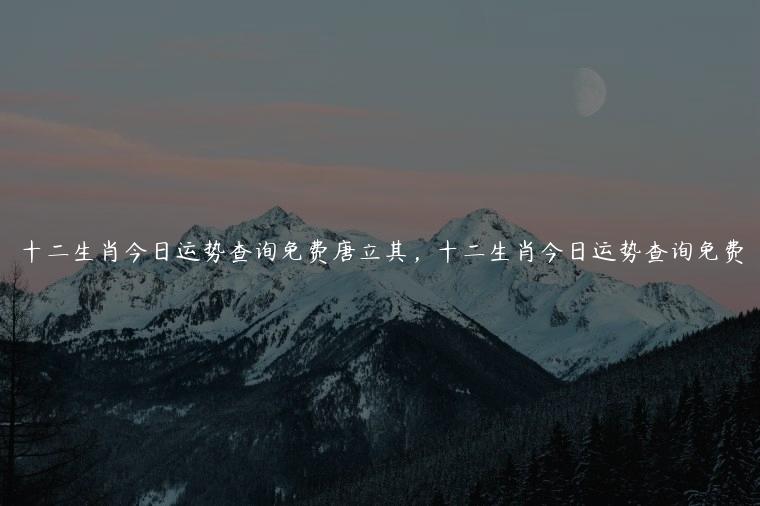 十二生肖今日运势查询免费唐立其，十二生肖今日运势查询免费