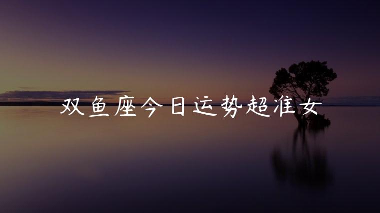 双鱼座今日运势超准女，双鱼座男今日运势如何