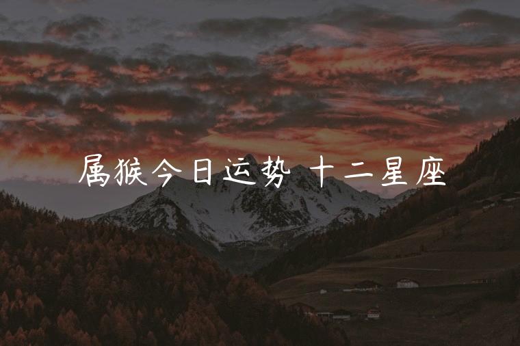 属猴今日运势 十二星座，属猴今日运势十二星座网