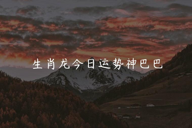 生肖龙今日运势神巴巴，12生肖今日运势神巴巴
