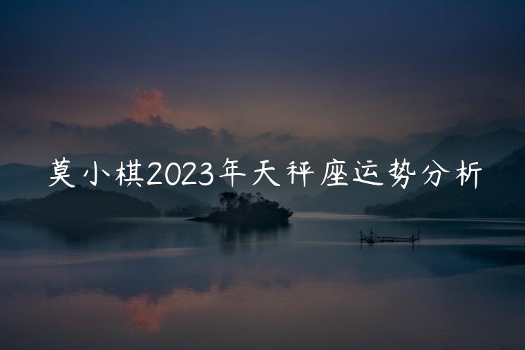 莫小棋2023年天秤座运势分析，莫小奇2023年天秤星座运势完整版