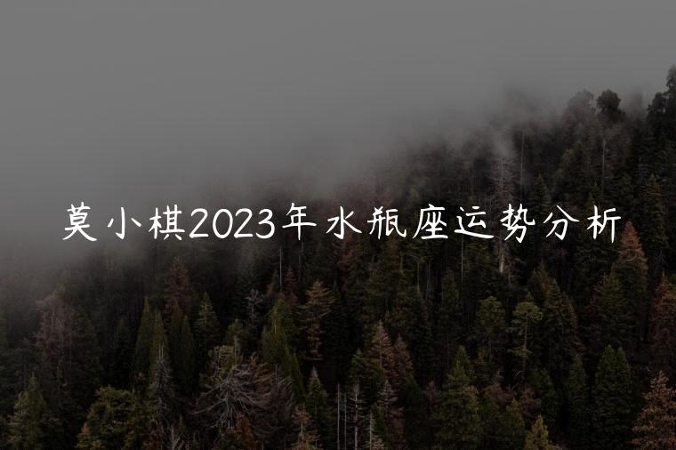 莫小棋2023年水瓶座运势分析，莫小棋谈2023年水瓶座运气
