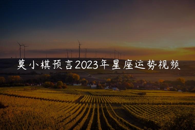 莫小棋预言2023年星座运势视频，莫小棋预言下半年星座运势