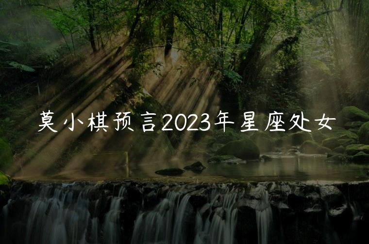 莫小棋预言2023年星座处女，莫小棋2019年星座预言处女座