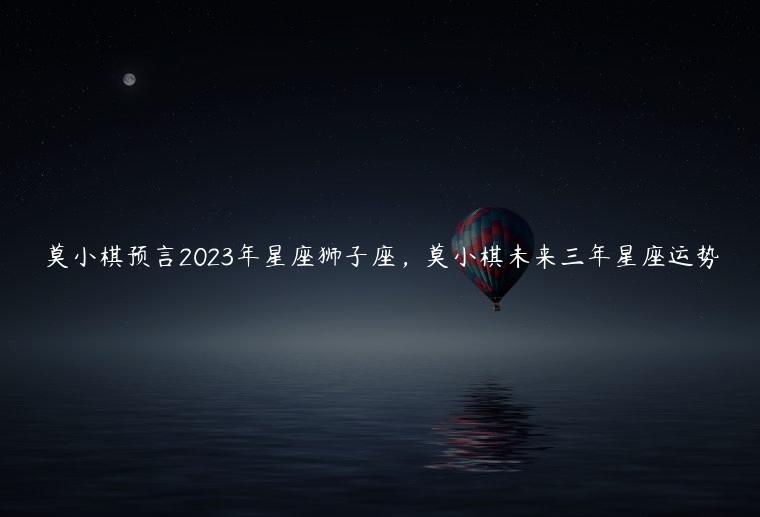 莫小棋预言2023年星座狮子座，莫小棋未来三年星座运势