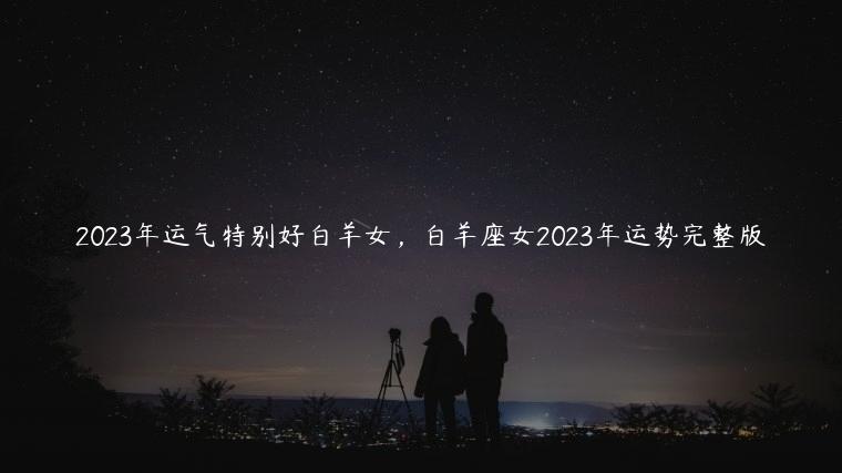 2023年运气特别好白羊女，白羊座女2023年运势完整版