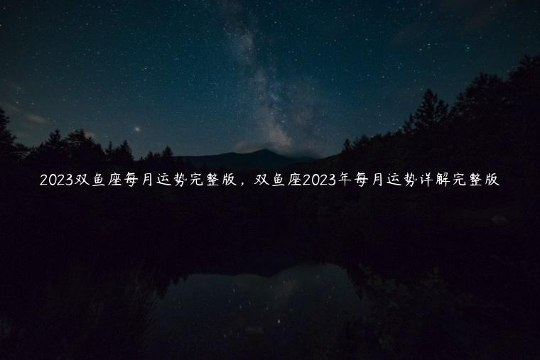 2023双鱼座每月运势完整版，双鱼座2023年每月运势详解完整版