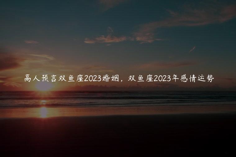 高人预言双鱼座2023婚姻，双鱼座2023年感情运势