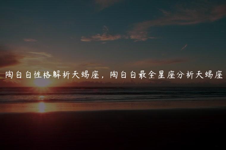 陶白白性格解析天蝎座，陶白白最全星座分析天蝎座