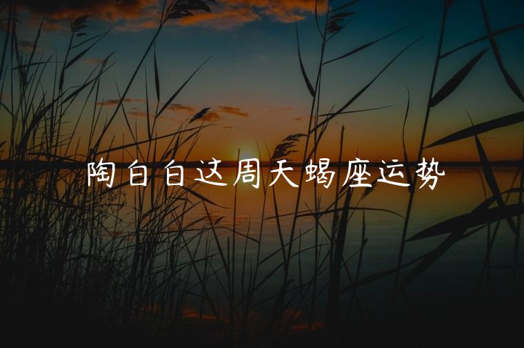 陶白白这周天蝎座运势，陶白白这周天蝎座星座运势