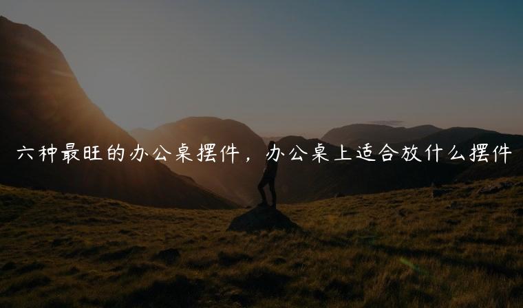 六种最旺的办公桌摆件，办公桌上适合放什么摆件