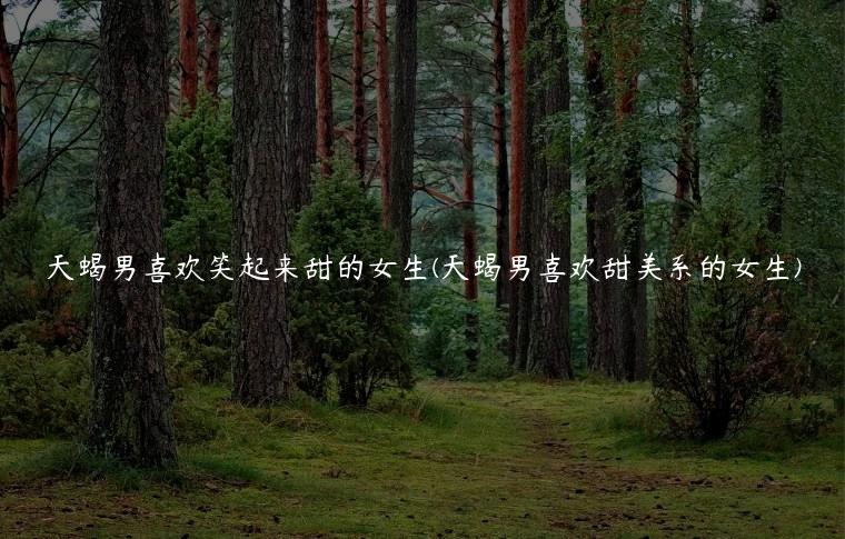 天蝎男喜欢笑起来甜的女生(天蝎男喜欢甜美系的女生)