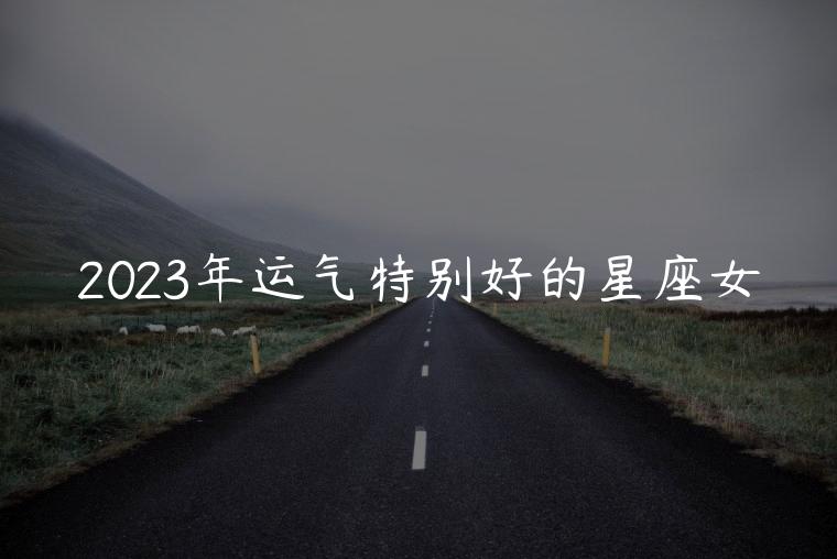 2023年运气特别好的星座女，2023年运气特别好星座女