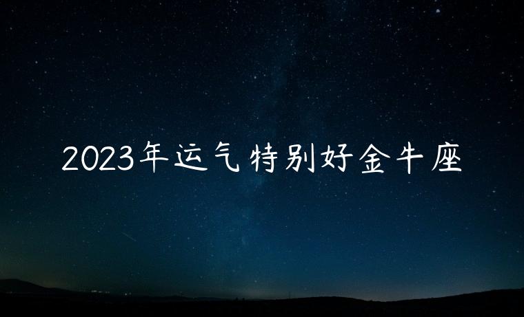 2023年运气特别好金牛座，2023年运势最好的是金牛座吗