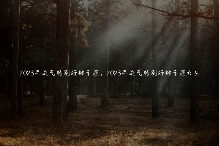 2023年运气特别好狮子座，2023年运气特别好狮子座女生