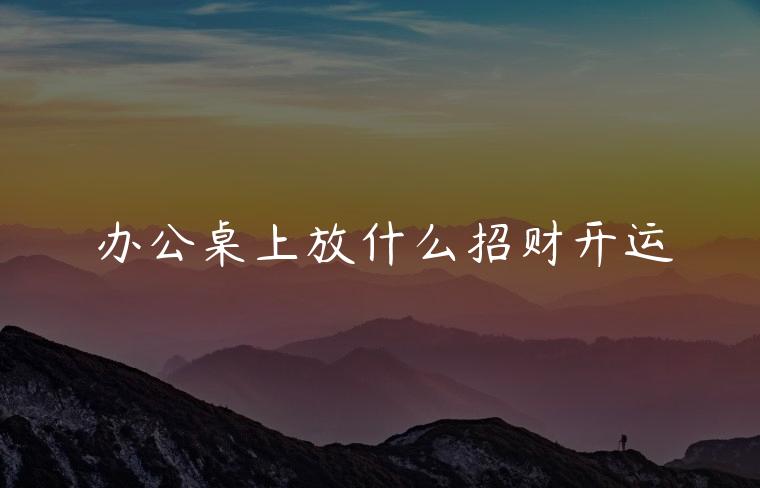 办公桌上放什么招财开运，老板办公桌放什么招财开运
