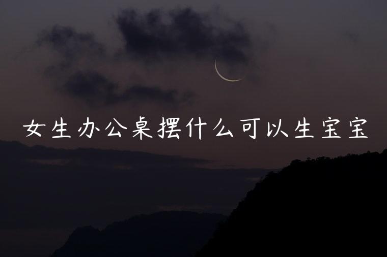 女生办公桌摆什么可以生宝宝，女老板办公桌摆什么比较旺财