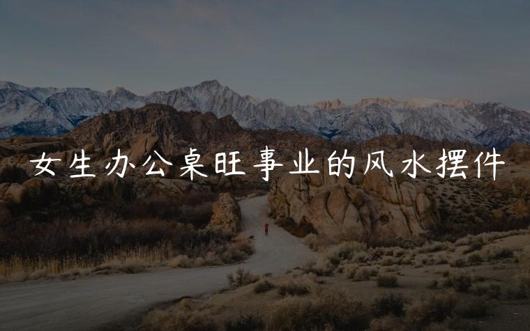 女生办公桌旺事业的风水摆件，女生办公桌旺事业的风水摆件推荐