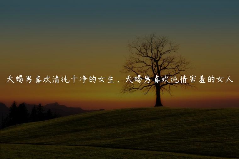天蝎男喜欢清纯干净的女生，天蝎男喜欢纯情害羞的女人