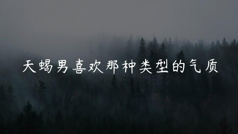 天蝎男喜欢那种类型的气质，天蝎男喜欢哪种类型的气质