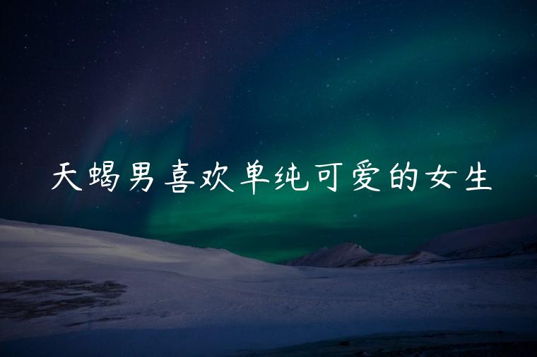 天蝎男喜欢单纯可爱的女生，天蝎男喜欢单纯可爱的女生吗