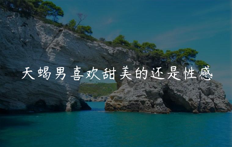 天蝎男喜欢甜美的还是性感，天蝎男喜欢清纯的还是惊艳的