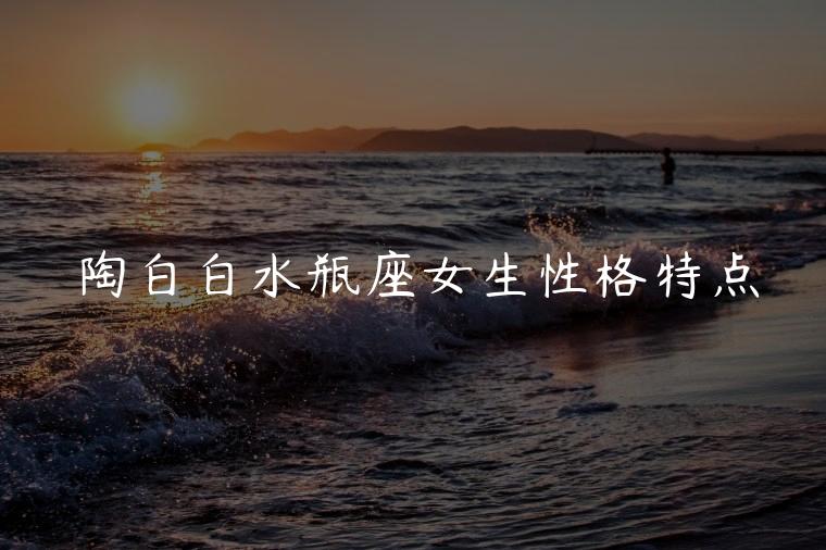 陶白白水瓶座女生性格特点，陶白白水瓶座女生性格特点文字版