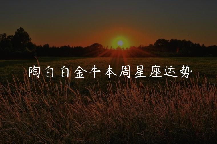 陶白白金牛本周星座运势，陶白白金牛今日星座运势