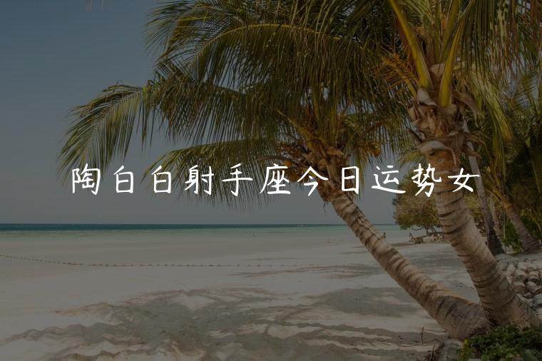 陶白白射手座今日运势女，陶白白射手座女今日运势