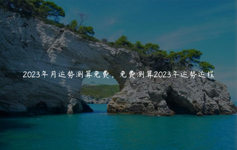 2023年月运势测算免费，免费测算2023年运势运程