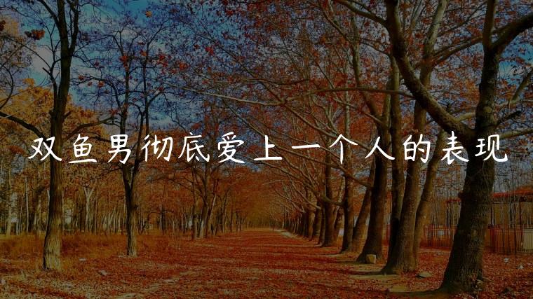 双鱼男彻底爱上一个人的表现，双鱼男真爱上一个人的表现