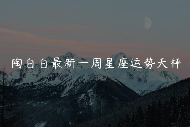陶白白最新一周星座运势天秤，陶白白最新一周星座运势天秤座