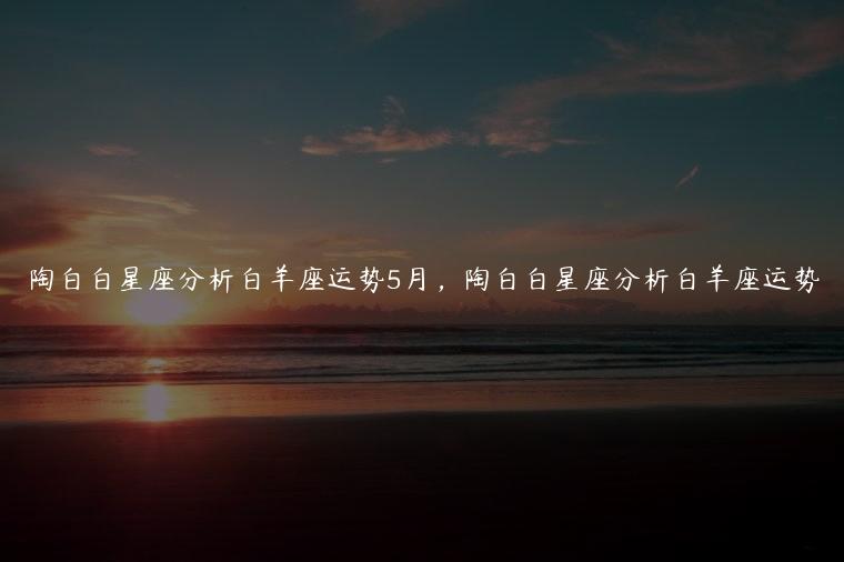 陶白白星座分析白羊座运势5月，陶白白星座分析白羊座运势