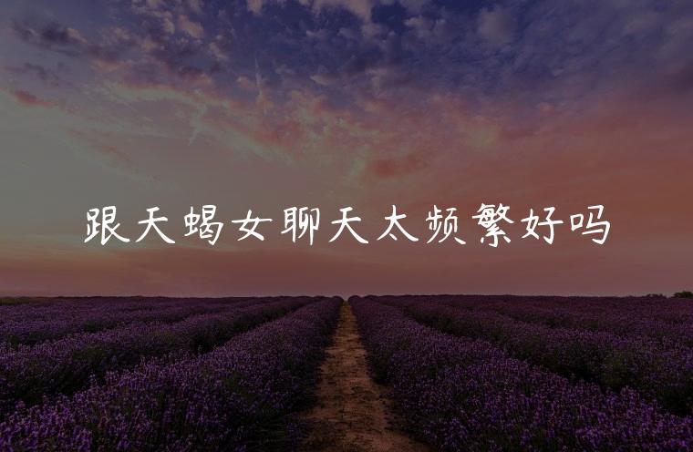 跟天蝎女聊天太频繁好吗，跟天蝎女聊天太频繁好吗会怎么样