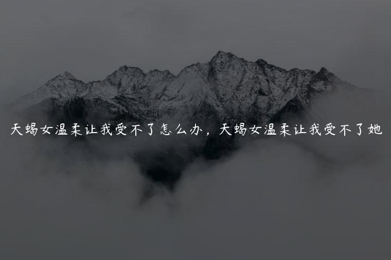 天蝎女温柔让我受不了怎么办，天蝎女温柔让我受不了她