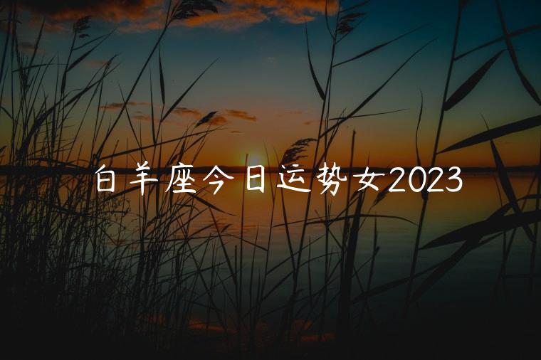 白羊座今日运势女2023，白羊女座今日运势查询
