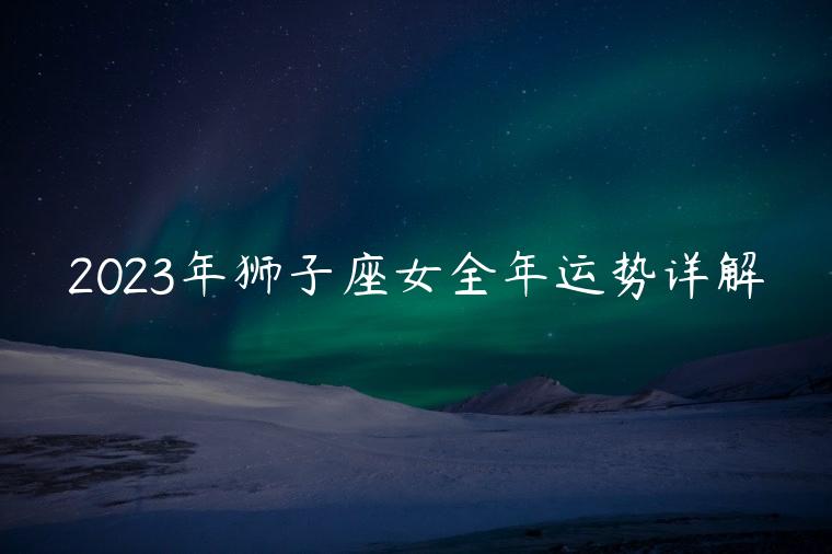 2023年狮子座女全年运势详解，2023年狮子座女全年运势