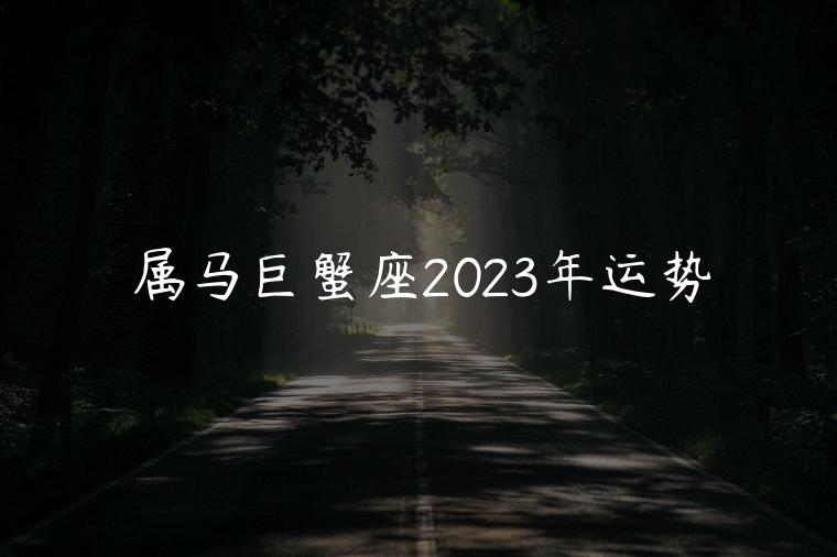 属马巨蟹座2023年运势，属马巨蟹座2023年运势完整版