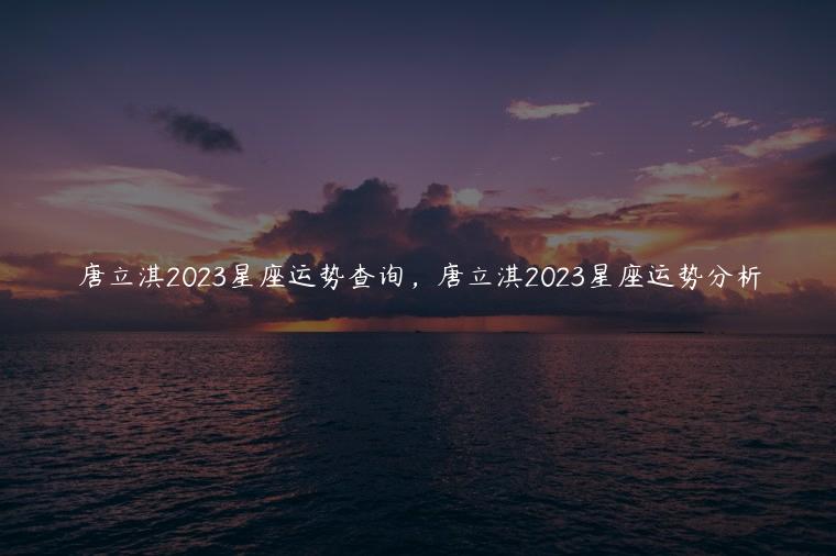 唐立淇2023星座运势查询，唐立淇2023星座运势分析