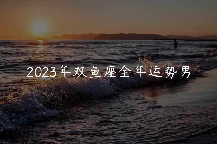2023年双鱼座全年运势男，2023年双鱼座全年运势男命