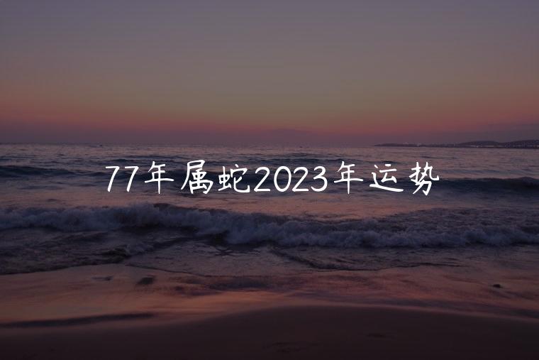 77年属蛇2023年运势，77年属蛇2023年运势运程