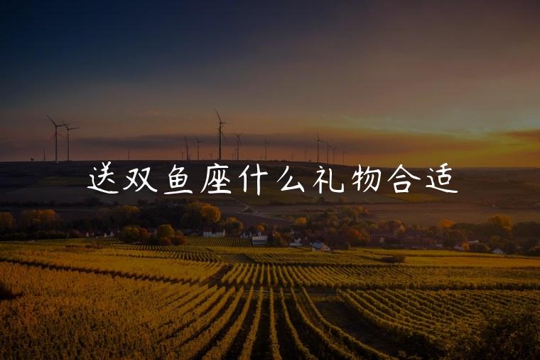送双鱼座什么礼物合适，送双鱼座什么的礼物最合适